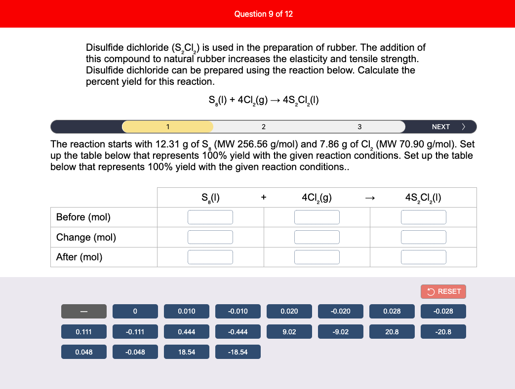 Question 9 of 12
Disulfide dichloride (S.CI,) is used in the preparation of rubber. The addition of
this compound to natural rubber increases the elasticity and tensile strength.
Disulfide dichloride can be prepared using the reaction below. Calculate the
percent yield for this reaction.
S,(1) + 4CI,(g) → 4S,C,(1)
2
3
NEXT
>
The reaction starts with 12.31 g of S, (MW 256.56 g/mol) and 7.86 g of CI, (MW 70.90 g/mol). Set
up the table below that represents 100% yield with the given reaction conditions. Set up the table
below that represents 100% yield with the given reaction conditions..
S,(1)
4CI,(g)
4S,CI,(1)
Before (mol)
Change (mol)
After (mol)
2 RESET
0.010
-0.010
0.020
-0.020
0.028
-0.028
0.111
-0.111
0.444
-0.444
9.02
-9.02
20.8
-20.8
0.048
-0.048
18.54
-18.54
