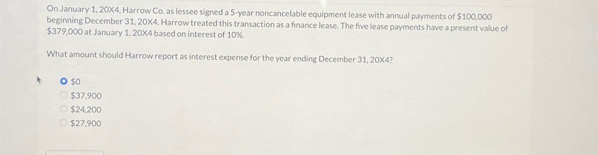 On January 1, 20X4, Harrow Co. as lessee signed a 5-year noncancelable equipment lease with annual payments of $100,000
beginning December 31, 20X4. Harrow treated this transaction as a finance lease. The five lease payments have a present value of
$379,000 at January 1, 20X4 based on interest of 10%.
What amount should Harrow report as interest expense for the year ending December 31, 20X4?
O $0
O $37,900
$24,200
$27,900