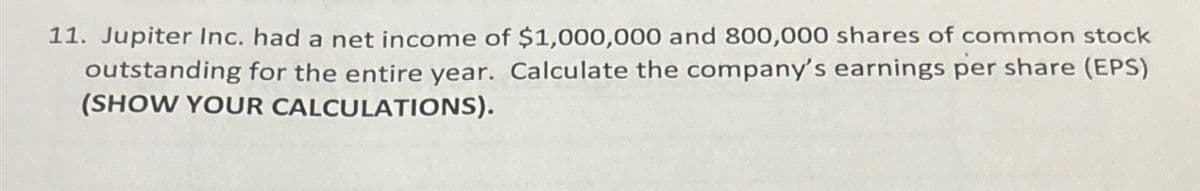 11. Jupiter Inc. had a net income of $1,000,000 and 800,000 shares of common stock
outstanding for the entire year. Calculate the company's earnings per share (EPS)
(SHOW YOUR CALCULATIONS).