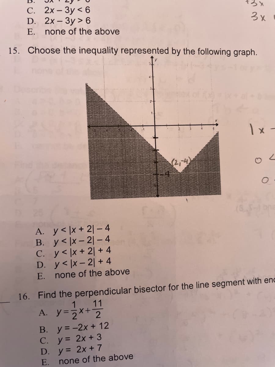 С. 2х— Зу <6
D. 2x- Зy > 6
none of the above
3x
3X
E.
15. Choose the inequality represented by the following graph.
1x -
A. y< |x + 2| – 4
B. y< |x - 2|- 4
C. y<|x+ 2| + 4
D. y< |x- 2| + 4
none of the above
E.
16. Find the perpendicular bisector for the line segment with enc
1
11
A. y=2** 2
B. y = -2x + 12
C. y= 2x + 3
D. y= 2x + 7
E.
none of the above
