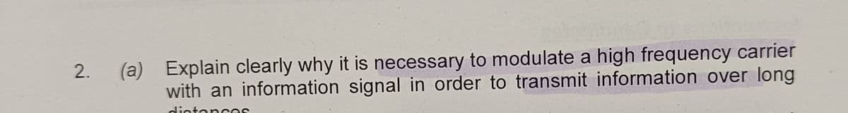 2.
(a) Explain clearly why it is necessary to modulate a high frequency carrier
with an information signal in order to transmit information over long
distances