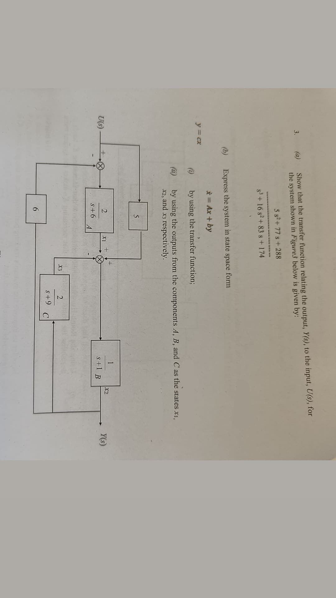 3.
y = cx
U(s)
(a)
Show that the transfer function relating the output, Y(s), to the input, U(s), for
the system shown in Figure3 below is given by:
5 s²+77 s + 288
S³ + 16 s² + 83 s + 174
Express the system in state space form
* = Ax + by
(i)
by using the transfer function;
by using the outputs from the components A, B, and C as the states xi,
x2, and x3 respectively.
5
1
xi +
X2
S+1
2
S+6
6
A
X3
Tudo
2
C
S+9
B
Y(s)