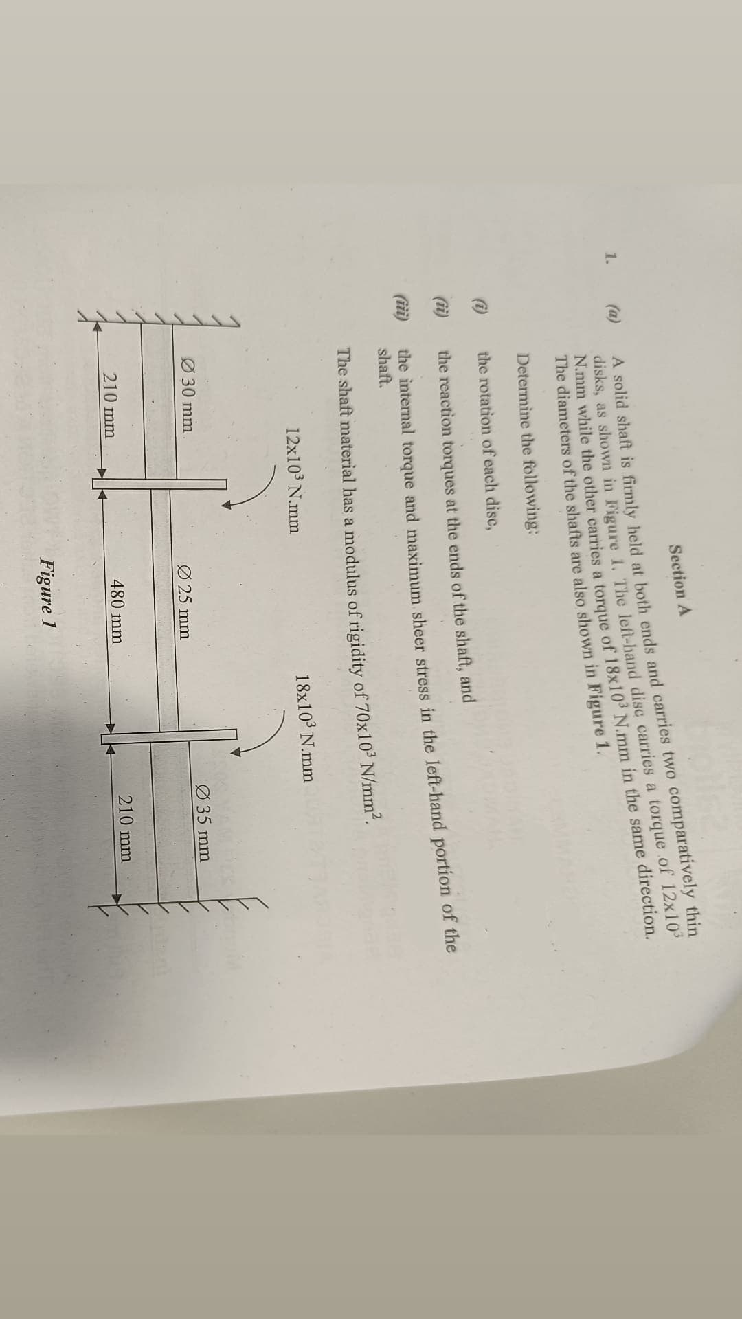 Section A
A solid shaft is firmly held at both ends and carries two comparatively thin
disks, as shown in Figure 1. The left-hand disc carries a torque of 12x10³
N.mm while the other carries a torque of 18x10³ N.mm in the same direction.
The diameters of the shafts are also shown in Figure 1.
Determine the following:
the rotation of each disc,
(ii)
the reaction torques at the ends of the shaft, and
the internal torque and maximum sheer stress in the left-hand portion of the
shaft.
The shaft material has a modulus of rigidity of 70x10³ N/mm².
12x10³ N.mm
18x10³ N.mm
Ø 30 mm
1. (a)
210 mm
Ø25 mm
480 mm
Figure 1
Ø 35 mm
210 mm