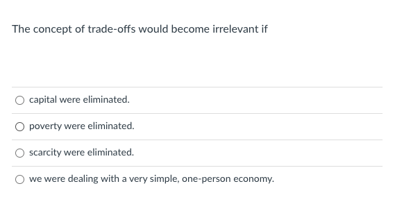 The concept of trade-offs would become irrelevant if
capital were eliminated.
O poverty were eliminated.
scarcity were eliminated.
we were dealing with a very simple, one-person economy.
