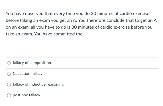 You have observed that every time you do 30 minutes of cardio exercise
before taking an exam you get an A. You therefore conclude that to get an A
on an exam, all you have to do is 30 minutes of cardio exercise before you
take an exam. You have committed the
fallacy of composition.
Causation fallacy
fallacy of inductive reasoning.
O post hoc fallacy.
