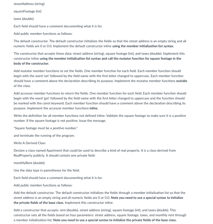 streetAddress (string)
squareFootage (int)
taxes (double)
Each field should have a comment documenting what it is for.
Add public member functions as follows:
The default constructor. The default constructor initializes the fields so that the street address is an empty string and all
numeric fields are O or 0.0. Implement the default constructor inline using the member initialization list syntax.
The constructor that accepts these data: street address (string), square footage (int), and taxes (double). Implement this
constructor inline using the member initialization list syntax and call the mutator function for square footage in the
body of the constructor.
Add mutator member functions to set the fields. One member function for each field. Each member function should
begin with the word 'set' followed by the field name with the first letter changed to uppercase. Each member function
should have a comment above the declaration describing its purpose. Implement the mutator member functions outside
of the class.
Add accessor member functions to return the fields. One member function for each field. Each member function should
begin with the word 'get followed by the field name with the first letter changed to uppercase and the function should
be marked with the const keyword. Each member function should have a comment above the declaration describing its
purpose. Implement the accessor member functions inline.
Write the definition for all member functions not defined inline. Validate the square footage to make sure it is a positive
number. If the square footage is not positive, Issue the message,
"Square footage must be a positive number."
and terminate the running of the program.
Write A Derived Class
Declare a class named Apartment that could be used to describe a kind of real property. It is a class derived from
RealProperty publicly. It should contain one private field:
monthlyRent (double)
Use the data type in parentheses for the field.
Each field should have a comment documenting what it is for.
Add public member functions as follows:
Add the default constructor. The default constructor initializes the fields through a member initialization list so that the
street address is an empty string and all numeric fields are O or 0.0. Note you need to use a special syntax to initialize
the private fields of the base class. Implement this constructor inline.
Add a constructor that accepts: rent (double), street address (string), square footage (int), and taxes (double). This
constructor sets all the fields based on four parameters: street address, square footage, taxes, and monthly rent through
a member initialization list. Note you need to use a special syntax to initialize the private fields of the base class.
