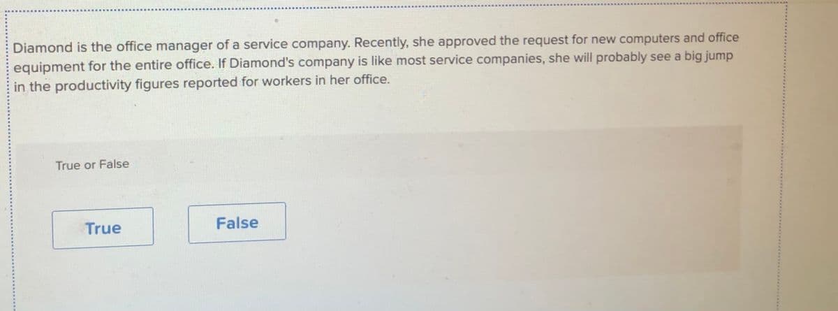 ...
Diamond is the office manager of a service company. Recently, she approved the request for new computers and office
equipment for the entire office. If Diamond's company is like most service companies, she will probably see a big jump
in the productivity figures reported for workers in her office.
True or False
True
False
