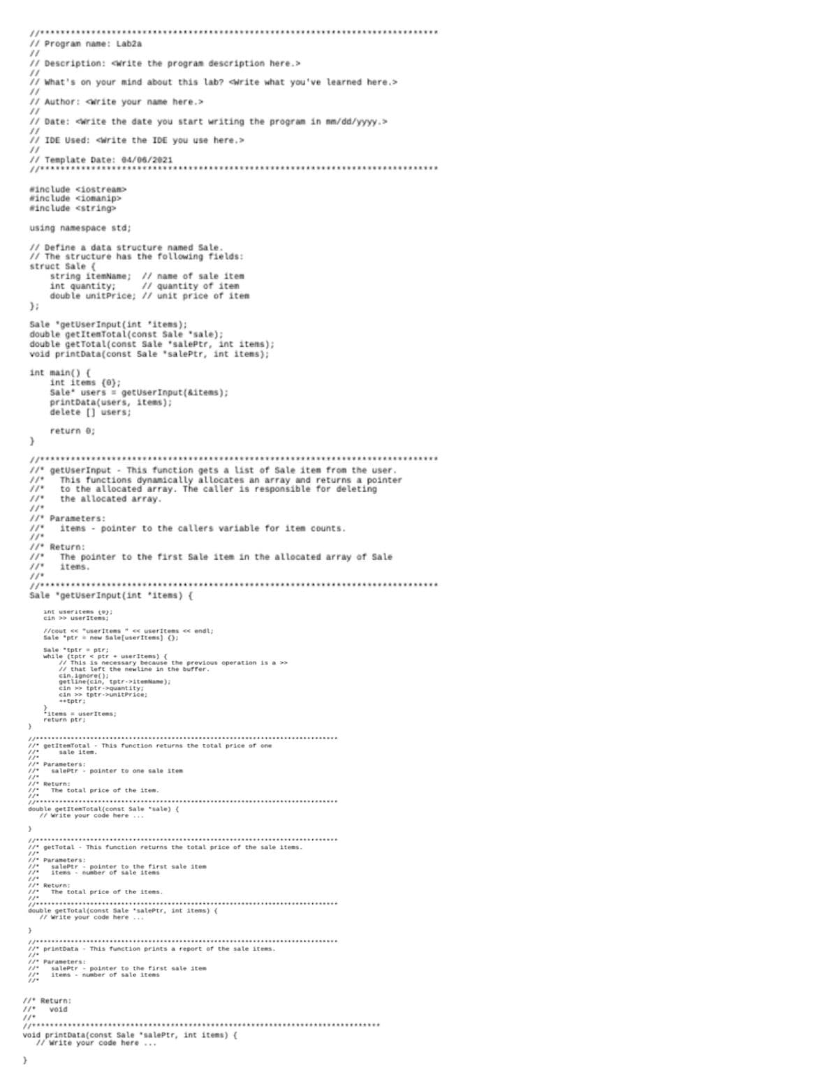 cin > tptr->uniterie
// Progran name: Lab2a
I/ Description: write the program description here.>
I/ What's on your mind about this lab? <write what you've learned here.>
// Author: <write your name here.>
//
/ Date: <write the date you start writing the program in mm/dd/yyyy.>
I/ IDE Used: cirite the IDE you use here.>
// Template Date: 04/06/2021
winc Lude <iostream>
winc lude <iomanip>
winc Lude <string>
using namespace std;
I/ Define a data structure named Sale.
// The structure has the following fields:
struct Sale (
string itemNane; // name of sale item
int quantity:
doub le unitprice; / unit price of iten
I/ quantity of iten
Sale "getuserInput (int 'items);
doub le getItenTotai(const Sale "sale);
doub le getTotal(const Sale 'salePtr, int itens);
void printData(const Sale "sa lePtr, int itens);
int main() (
int items (0);
Sale users getuserInput (&items);
printData(users, items);
de lete [] users;
return 0;
/I" getuserInput
This functions dynamically allocates an array and returns a pointer
to the allocated array. The caller is responsible for deleting
the allocated array.
This function gets a list of Sale item from the user.
/ Parameters:
items - pointer to the callers variable for item counts.
//' Return:
The pointer to the first Sa le item in the allocated array of Sale
itens.
Sale "getuserInput (int items) {
int useritens ();
cin > userItems;
/ cout ce "userItems " c userItems ce endl;
Sale "ptr = new Sale[userItens) ();
Sale tptr = ptr;
while (tptr < ptr • userItems) {
/ This is necessary because the previous operation is a >>
/ that lefrt the newline in the burrer.
cin, ignore();
get line(cin, tptr->itemName);
cin >
*tptr;
items = userItems;
return ptr;
//" getItemTotal - This function returns the total price of one
sale item.
* Parameters:
salePtr - pointer to one sale item
. Return:
The total price of the item.
**............
doub le getItemTotal(const Sale "sale) {
I/ write your code here ...
1/" get Total - This function returns the totaL price of the sale items.
. Parameters:
sa lePtr - pointer to the first sale item
items
number ofr sale itens
" Return:
The total price of the items.
//....................
doub le getTotal(const Sale salePtr, int items) {
I/ write your code here ..
/" printData - This function prints a report of the sale items.
" Parameters:
sa lePtr - pointer to the first salLe item
items - number of sale items
// Return:
void
void printData(const Sale salePtr, int items) {
I/ write your code here ...
