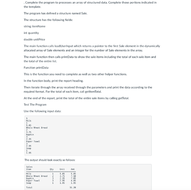 . Complete the program to processes an array of structured data. Complete those portions indicated in
the template.
The program has defined a structure named Sale.
The structure has the following fields:
string itemName
int quantity
double unitPrice
The main function call loadUserlnput which returns a pointer to the first Sale element in the dynamically
allocated array of Sale elements and an integer for the number of Sale elements in the array.
The main function then calls printData to show the sale items including the total of cach sale item and
the total of the entire list.
Function printData
This is the function you need to complete as well as two other helper functions.
In the function body, print the report heading.
Then iterate through the array received through the parameters and print the data according to the
required format. For the total of each item, call getltemTotal.
At the end of the report, print the total of the entire sale items by calling getTotal.
Test The Program
Use the following input data:
Milk
5.85
Whole Wheet Bread
3.75
Kapkin
2.35
Paper Towel
3
2.95
Soop
1
1.95
The output should look exactly as follows:
Sales
Iten
Qty
Unit
Ant
wilk
5.85
5.85
Whole Whect Bread
Napkin
Paper Towel
Soop
3.75
2.35
2,95
7.50
3.
7.05
8.85
1.95
1.95
Total
31.20
