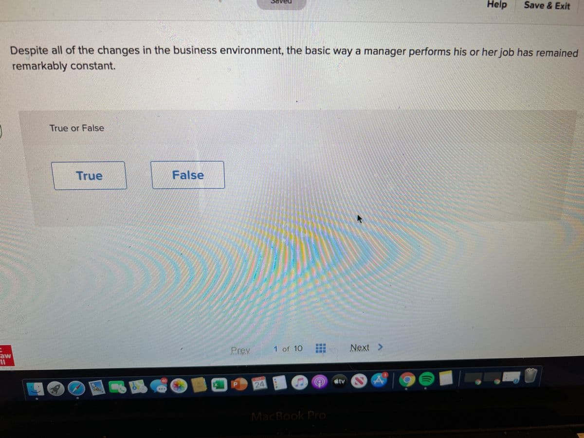 Help
Save & Exit
Despite all of the changes in the business environment, the basic way a manager performs his or her job has remained
remarkably constant.
True or False
True
False
Prev
1 of 10
Next
aw
itv
周陽
MacBook Pro
