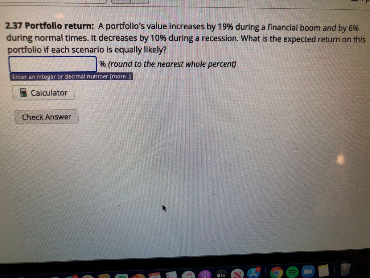 2.37 Portfolio return: A portfolio's value increases by 19% during a financial boom and by 6%
during normal times. It decreases by 10% during a recession.. What is the expected return on this
portfolio if each scenario is equally likely?
% (round to the nearest whole percent)
Enter an integer or decimal number [more.]
Calculator
Check Answer
tv
