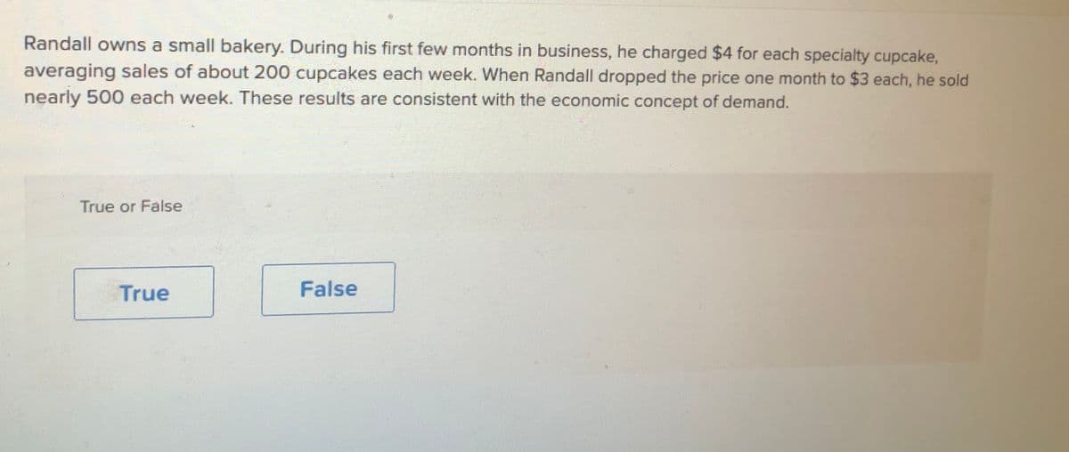 Randall owns a small bakery. During his first few months in business, he charged $4 for each specialty cupcake,
averaging sales of about 200 cupcakes each week. When Randall dropped the price one month to $3 each, he sold
nearly 500 each week. These results are consistent with the economic concept of demand.
True or False
True
False
