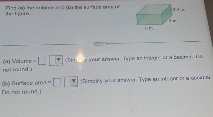 Find (a) the volume and (b) the surface area of
the figure.
(a) Volume =
not round.)
(b) Surface area =
Do not round)
6 in.
2.9 in.
4 in.
(Sim y your answer. Type an integer or a decimal. Do
(Simplify your answer. Type an integer or a decimal.