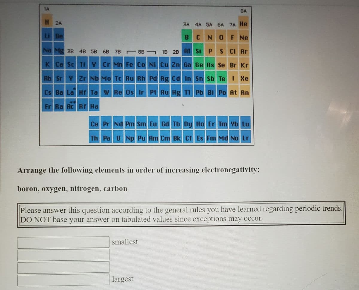 1A
8A
H 2A
3A 4A 5A 6A 7A He
Li Be
B CNO F Ne
Na Mg 3B 4B 5B 6B 7B 8B 1B 2B AT Si P
S CI Ar
K Ca Sc Ti V Cr Mn Fe Co Ni Cu Zn Ga Ge As Se Br Kr
Rb Sr Y Zr Nb Mo Tc Ru Rh Pd Ag Cd In Sn Sb Te I Xe
Cs Ba La Hf Ta W Re Os Ir PtAu Hg TI Pb Bi Po At Rn
**
Fr Ra Ac Rf Ha
Ce Pr Nd Pm Sm Eu Gd Tb Dy Ho Er Tm Yb Lu
Th Pa UNp Pu Am Cm Bk Cf Es Fm Md No Lr
Arrange the following elements in order of increasing electronegativity:
boron, oxygen, nitrogen, carbon
Please answer this question according to the general rules you have learned regarding periodic trends.
DO NOT base your answer on tabulated values since exceptions may occur.
smallest
largest
