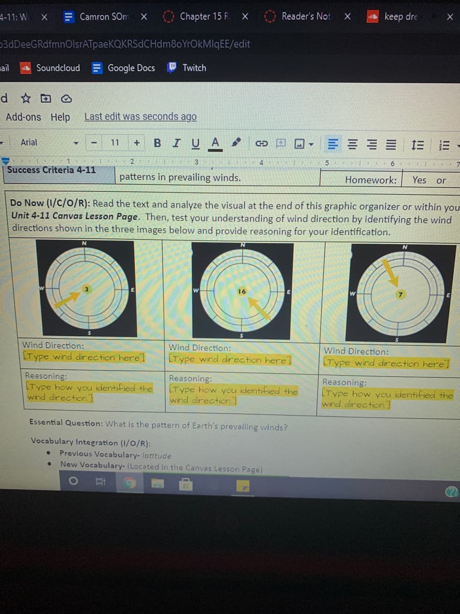 4-11: W
E Camron SOm
Chapter 15 R
Reader's Not
X
keep dre
3dDeeGRdfmnOlsrATpaeKQKRSdCHdm8oYrOkMlqEE/edit
mail
Soundcloud
E Google Docs
W Twitch
d ☆回@
Add-ons Help
Last edit was seconds ago
Arial
11
BIUA
= == 三 E-
4
7
Success Criteria 4-11
patterns in prevailing winds.
Homework:
Yes or
Do Now (1/C/o/R): Read the text and analyze the visual at the end of this graphic organizer or within you
Unit 4-11 Canvas Lesson Page. Then, test your understanding of wind direction by identifying the wind
directions shown in the three images below and provide reasoning for your identification.
16
Wind Direction:
Wind Direction:
Wind Direction:
LType wind direction herel
[Type wind direction herel
[Type wind direction here]
Reasoning:
LType how you identified the
wind direction]
Reasoning:
[Type how you identified the
wind direction]
Reasoning:
LType how you identified the
wind direction]
Essential Question: What is the pattern of Earth's prevailing winds?
Vocabulary Integration (1/0/R):
Previous Vocabulary-latitude
New Vocabulary- (Located in the Canvas Lesson Page)
