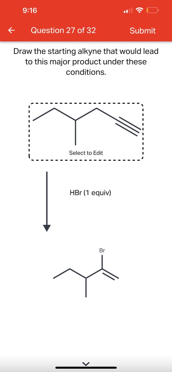 9:16
Question 27 of 32
Draw the starting alkyne that would lead
to this major product under these
conditions.
Select to Edit
HBr (1 equiv)
Submit
Br