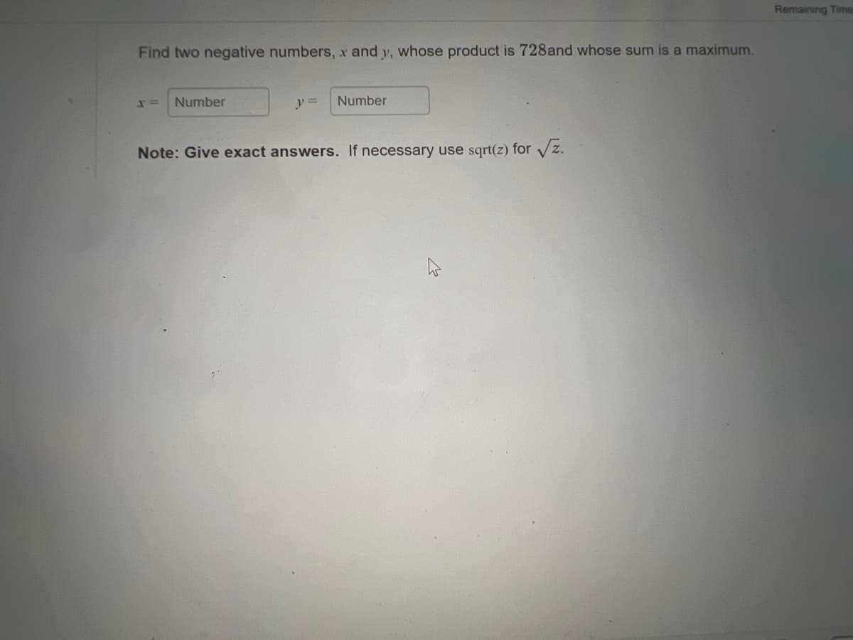 Find two negative numbers, x and y, whose product is 728and whose sum is a maximum.
Number
y =
Number
Note: Give exact answers. If necessary use sqrt(z) for √z.
Remaining Time