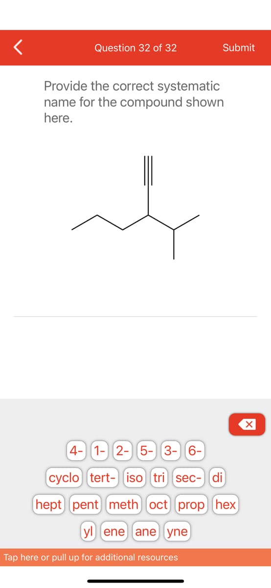 Question 32 of 32
Submit
Provide the correct systematic
name for the compound shown
here.
al
4- 1- 2- 5- 3-6-
cyclo tert- iso tri sec- di
hept pent meth) oct] [prop hex
yl ene ane yne
Tap here or pull up for additional resources