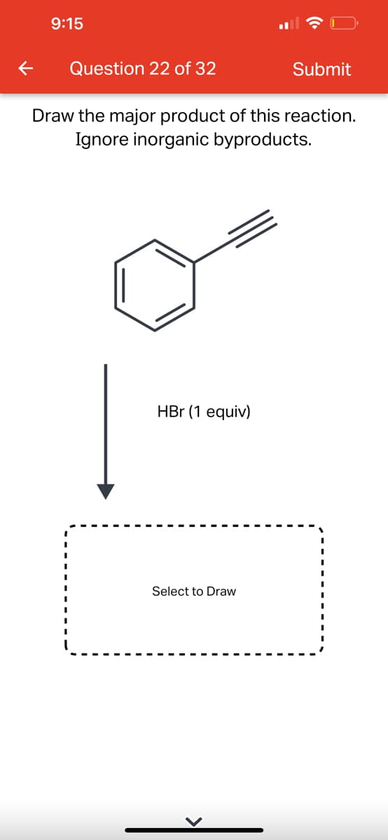 9:15
Question 22 of 32
Draw the major product of this reaction.
Ignore inorganic byproducts.
HBr (1 equiv)
Submit
Select to Draw