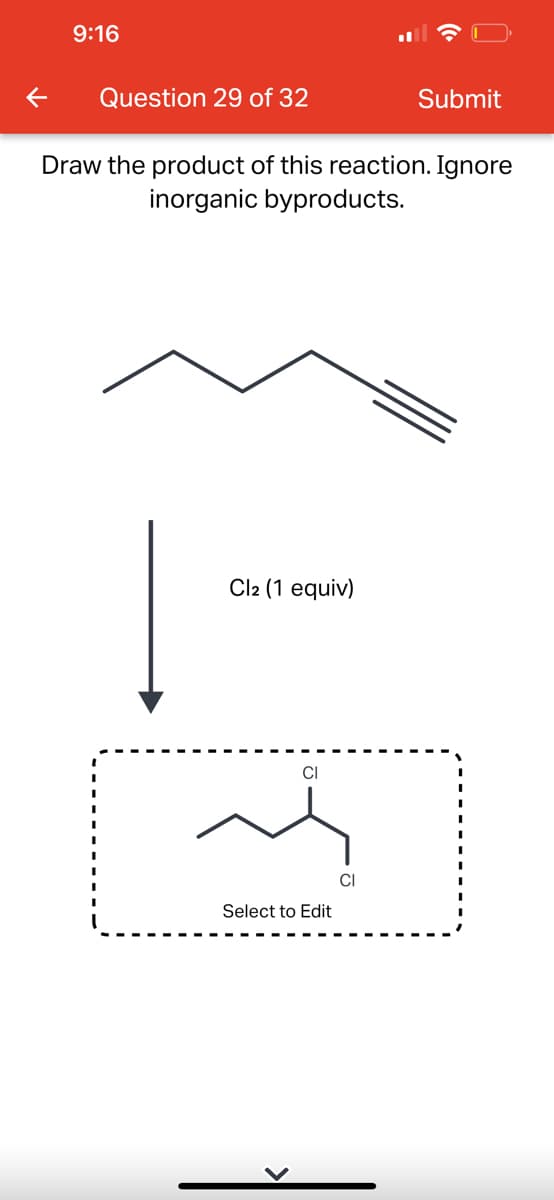 9:16
Question 29 of 32
Draw the product of this reaction. Ignore
inorganic byproducts.
Cl2 (1 equiv)
CI
Submit
Select to Edit