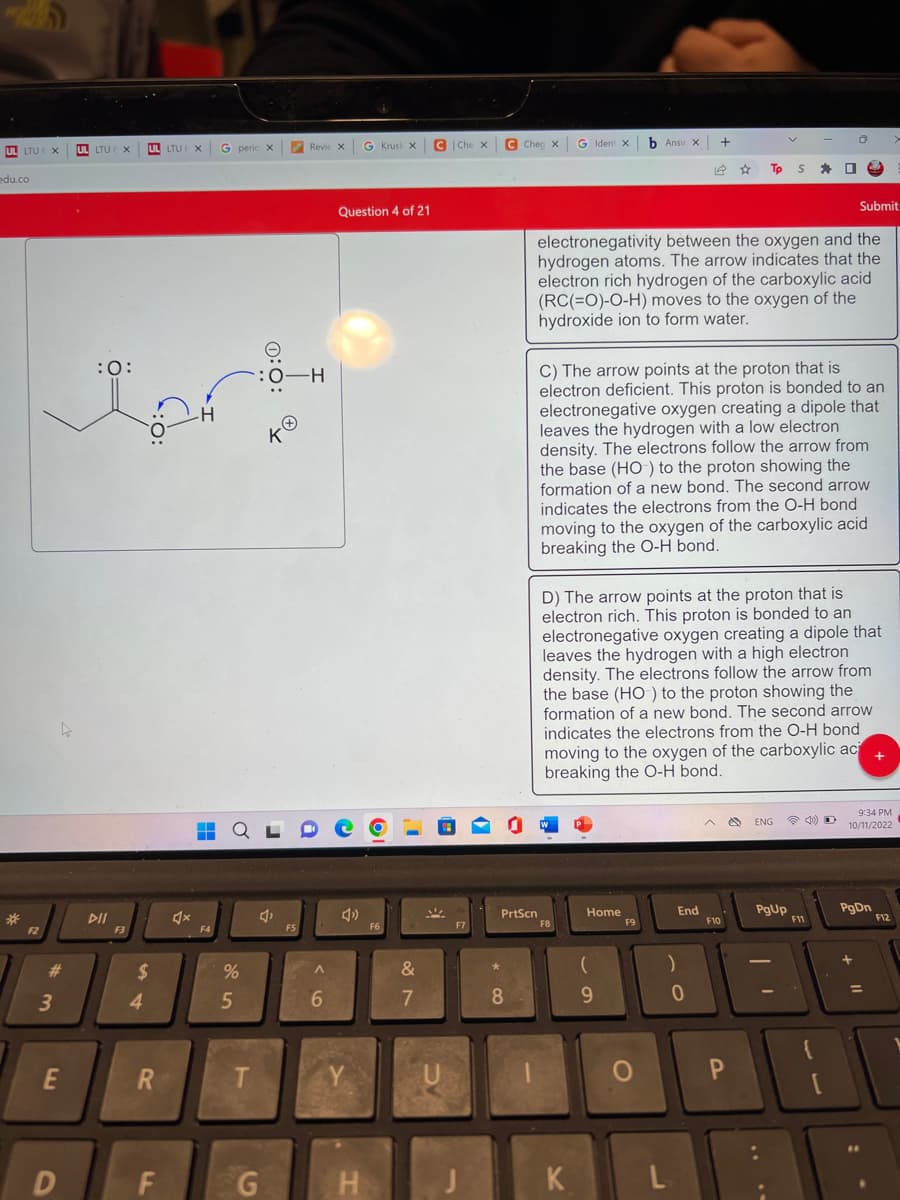 UL LTU
LTU ( X
edu.co
*
F2
#
3
E
UL LTU X
:O:
DII
F3
UL LTU X
$
4
R
F
H
F4
G perio X
%
5
T
G
-H
TO
RevieXxG Krusi x
F5
A
6
Question 4 of 21
Y
H
OF
F6
&
7
C Che
U
| Che X
F7
1
C
8
Cheg X
PrtScn
G Ident X
F8
K
electronegativity between the oxygen and the
hydrogen atoms. The arrow indicates that the
electron rich hydrogen of the carboxylic acid
(RC(=O)-O-H) moves to the oxygen of the
hydroxide ion to form water.
C) The arrow points at the proton that is
electron deficient. This proton is bonded to an
electronegative oxygen creating a dipole that
leaves the hydrogen with a low electron
density. The electrons follow the arrow from
the base (HO) to the proton showing the
formation of a new bond. The second arrow
indicates the electrons from the O-H bond
moving to the oxygen of the carboxylic acid
breaking the O-H bond.
Home
D) The arrow points at the proton that is
electron rich. This proton is bonded to an
electronegative oxygen creating a dipole that
leaves the hydrogen with a high electron
density. The electrons follow the arrow from
the base (HO) to the proton showing the
formation of a new bond. The second arrow
indicates the electrons from the O-H bond
moving to the oxygen of the carboxylic aci +
breaking the O-H bond.
(
b Ansv x +
9
F9
O
End
)
P
0
Tp SO
^
F10
P
ENG @D
PgUp
0
F11
Submit
3
[
9:34 PM
10/11/2022
PgDn
=
F12