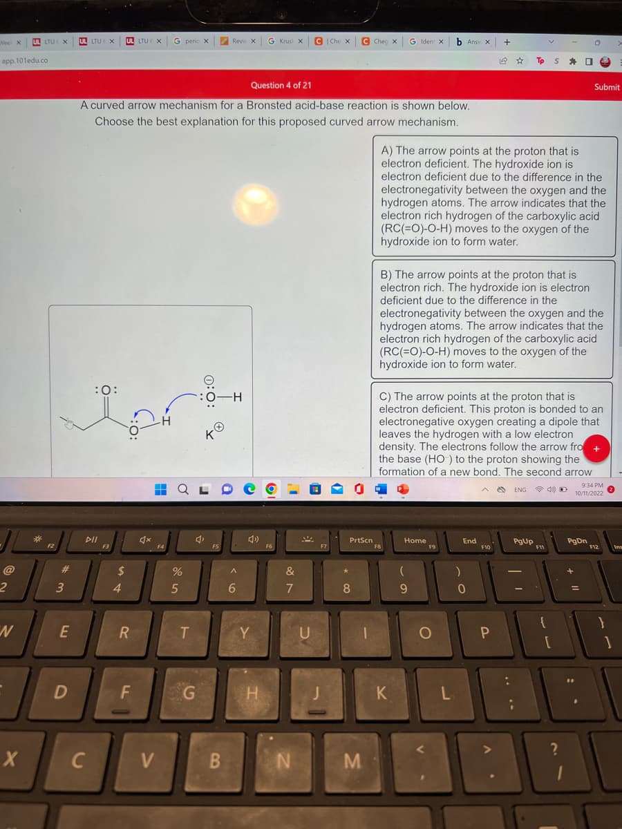 Nee X
app.101edu.co
2
N
UL LTU X
X
*
F2
#
3
E
D
UL LTU € X
tert
:O:
DII
C
Question 4 of 21
A curved arrow mechanism for a Bronsted acid-base reaction is shown below.
Choose the best explanation for this proposed curved arrow mechanism.
UL LTU EX G peric X
$
4
R
F
♫x
H
V
%
5
T
G
Revic X
F5
B
H
^
6
G Krus X C|Che X C Cheg X
H
F6
&
8
7
N
U
PrtScn
8
1
M
K
b Ansv x
Home
(
9
O
A) The arrow points at the proton that is
electron deficient. The hydroxide ion is
electron deficient due to the difference in the
electronegativity between the oxygen and the
hydrogen atoms. The arrow indicates that the
electron rich hydrogen of the carboxylic acid
(RC(=O)-O-H) moves to the oxygen of the
hydroxide ion to form water.
L
B) The arrow points at the proton that is
electron rich. The hydroxide ion is electron
deficient due to the difference in the
electronegativity between the oxygen and the
hydrogen atoms. The arrow indicates that the
electron rich hydrogen of the carboxylic acid
(RC(=O)-O-H) moves to the oxygen of the
hydroxide ion to form water.
C) The arrow points at the proton that is
electron deficient. This proton is bonded to an
electronegative oxygen creating a dipole that
leaves the hydrogen with a low electron
density. The electrons follow the arrow fro +
the base (HO) to the proton showing the
formation of a new bond. The second arrow
)
End
0
+
F10
12
P
A
☆
4 ENG
Tp S
:
PgUp
|||
{
O
[
Submit
?
PgDn
9:34 PM
10/11/2022
F12