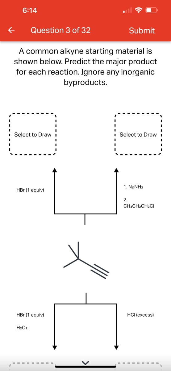 6:14
Question 3 of 32
A common alkyne starting material is
shown below. Predict the major product
for each reaction. Ignore any inorganic
byproducts.
Select to Draw
HBr (1 equiv)
HBr (1 equiv)
H₂O2
Submit
Select to Draw
1. NaNHz
2.
CH3CH2CH2Cl
HCI (excess)