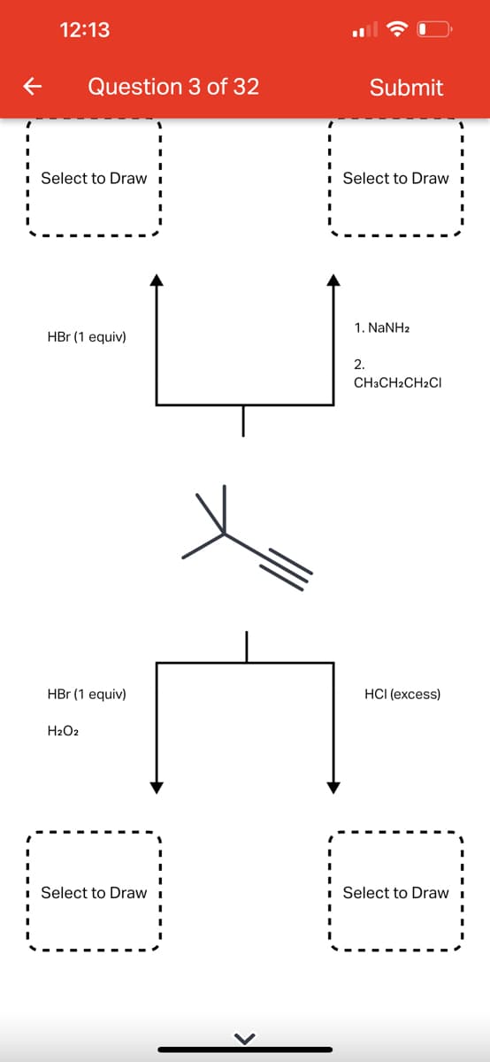 12:13
Question 3 of 32
Select to Draw
HBr (1 equiv)
HBr (1 equiv)
H₂O2
Select to Draw
Submit
Select to Draw
1. NaNHz
2.
CH3CH2CH2Cl
HCI (excess)
[U]
Select to Draw