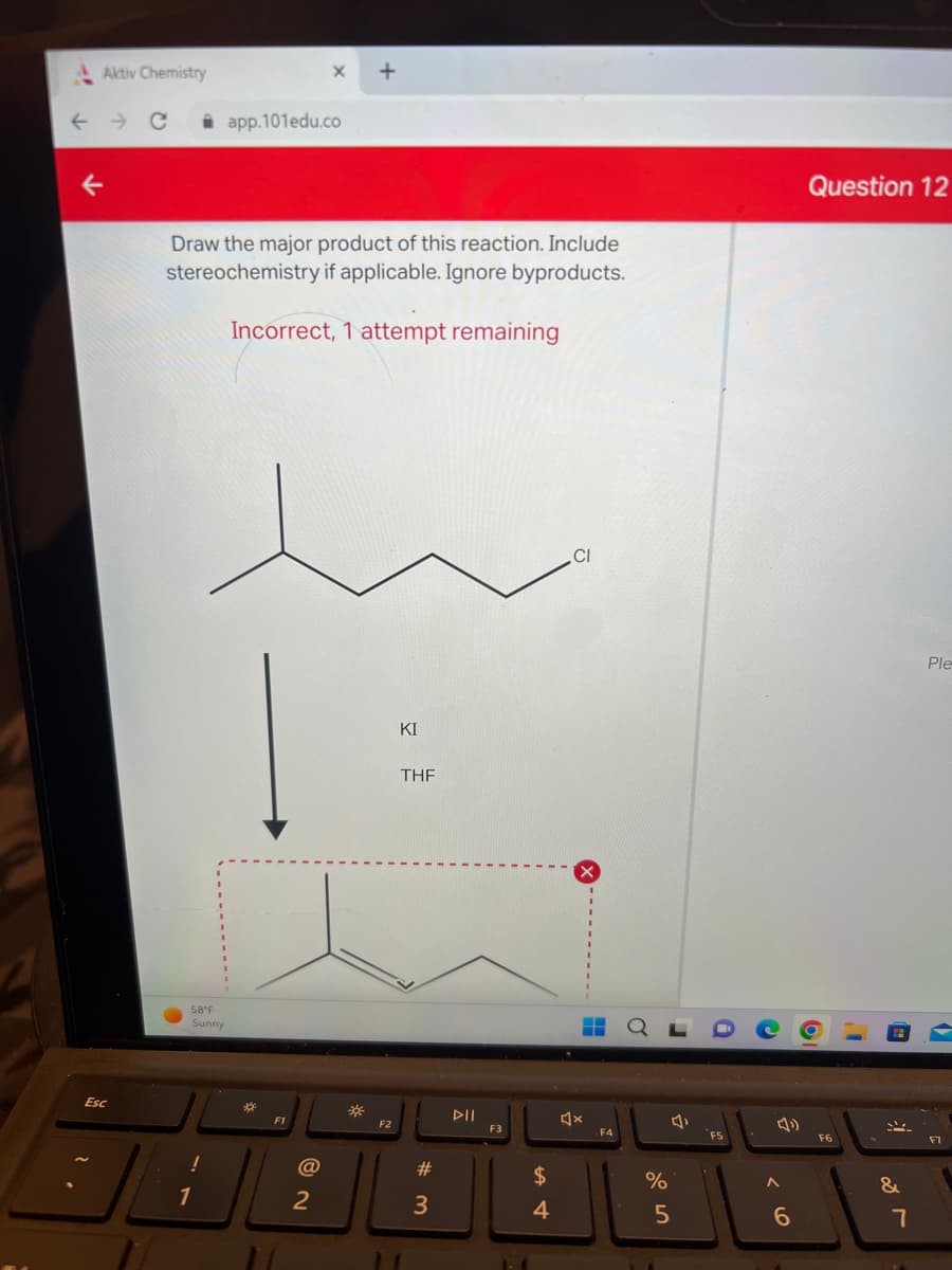 Aktiv Chemistry
← → C
Esc
58°F
Sunny
Draw the major product of this reaction. Include
stereochemistry if applicable. Ignore byproducts.
Incorrect, 1 attempt remaining
!
app.101edu.co
1
*
F1
@
+
2
F2
KI
THF
#
3
DII
F3
A
4
CI
4x
.F4
%
5
r
i
C
A
0¹
6
Question 12
F6
"
&
7
Ple