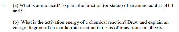 1.
(a) What is amino acid? Explain the function (or status) of an amino acid at pH 3
and 9.
(b) What is the activation energy of a chemical reaction? Draw and explain an
energy diagram of an exothermic reaction in terms of transition state theory.
