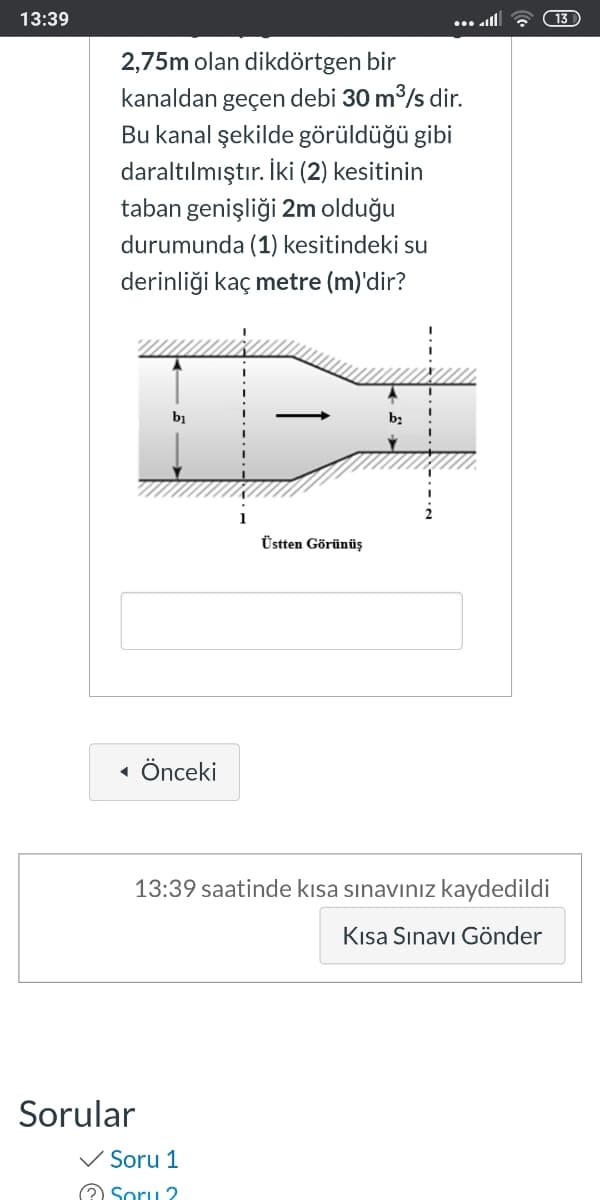 13:39
... all
(13
2,75m olan dikdörtgen bir
kanaldan geçen debi 30 m3/s dir.
Bu kanal şekilde görüldüğü gibi
daraltılmıştır. İki (2) kesitinin
taban genişliği 2m olduğu
durumunda (1) kesitindeki su
derinliği kaç metre (m)'dir?
bị
Üstten Görünüş
Önceki
13:39 saatinde kısa sınavınız kaydedildi
Kısa Sınavı Gönder
Sorular
V Soru 1
Soru 2
