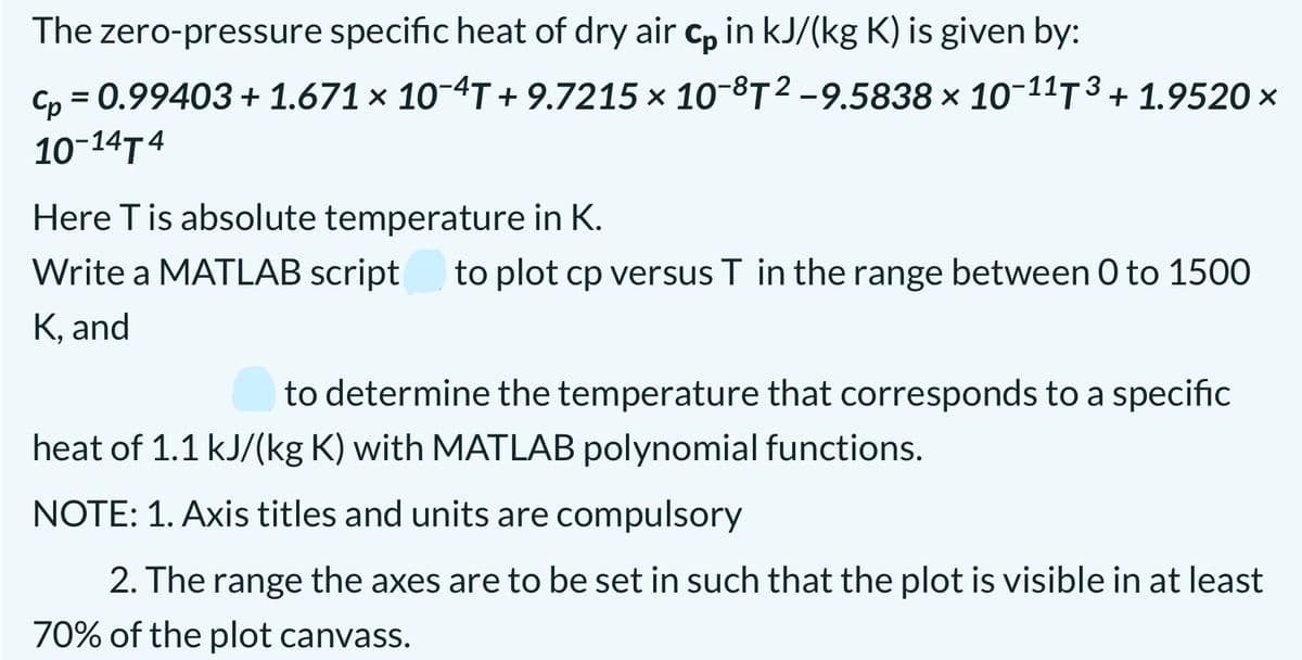 The zero-pressure specific heat of dry air c, in kJ/(kg K) is given by:
C, = 0.99403+ 1.671 × 10-4T + 9.7215 × 10-8T²-9.5838 × 1o-11T 3 + 1.9520 ×
10-14T 4
Here T is absolute temperature in K.
Write a MATLAB script
to plot cp versus T in the range between 0 to 1500
K, and
to determine the temperature that corresponds to a specific
heat of 1.1 kJ/(kg K) with MATLAB polynomial functions.
NOTE: 1. Axis titles and units are compulsory
2. The range the axes are to be set in such that the plot is visible in at least
70% of the plot canvass.
