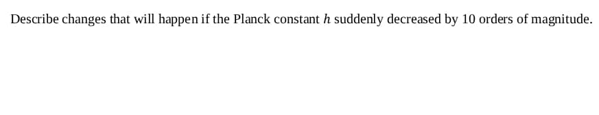 Describe changes that will happen if the Planck constant h suddenly decreased by 10 orders of magnitude.
