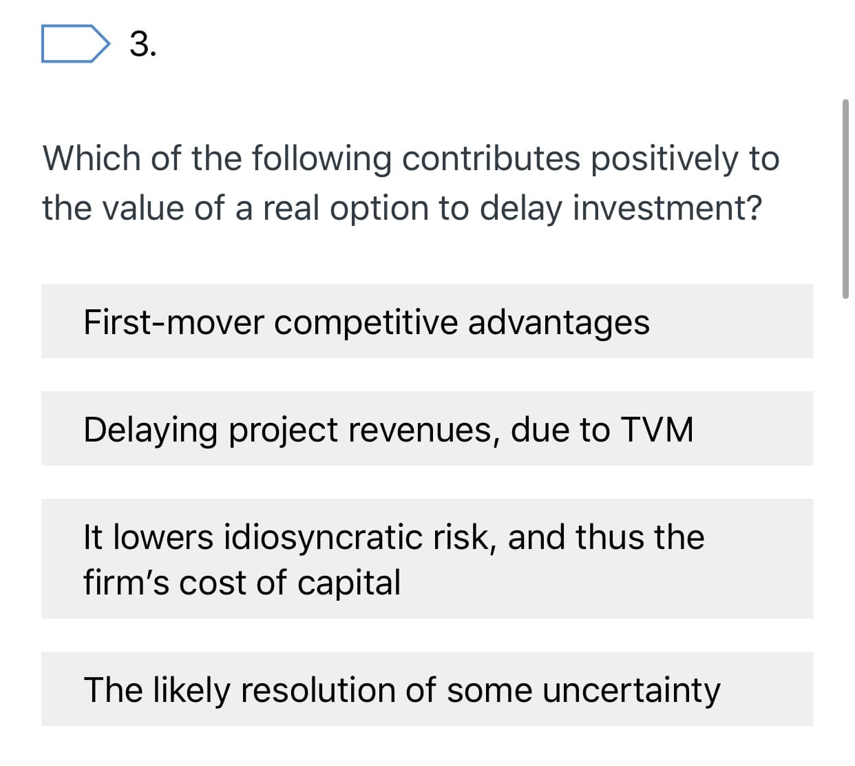 3.
Which of the following contributes positively to
the value of a real option to delay investment?
First-mover competitive advantages
Delaying project revenues, due to TVM
It lowers idiosyncratic risk, and thus the
firm's cost of capital
The likely resolution of some uncertainty
