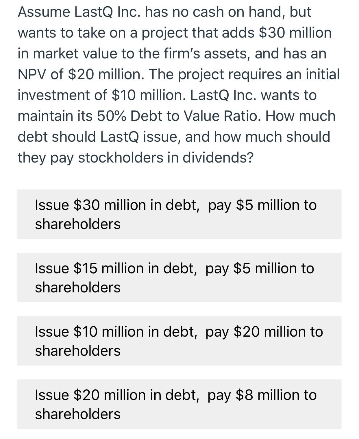 Assume LastQ Inc. has no cash on hand, but
wants to take on
project that adds $30 million
in market value to the firm's assets, and has an
NPV of $20 million. The project requires an initial
investment of $10 million. LastQ Inc. wants to
maintain its 50% Debt to Value Ratio. How much
debt should LastQ issue, and how much should
they pay stockholders in dividends?
Issue $30 million in debt, pay $5 million to
shareholders
Issue $15 million in debt, pay $5 million to
shareholders
Issue $10 million in debt, pay $20 million to
shareholders
Issue $20 million in debt, pay $8 million to
shareholders
