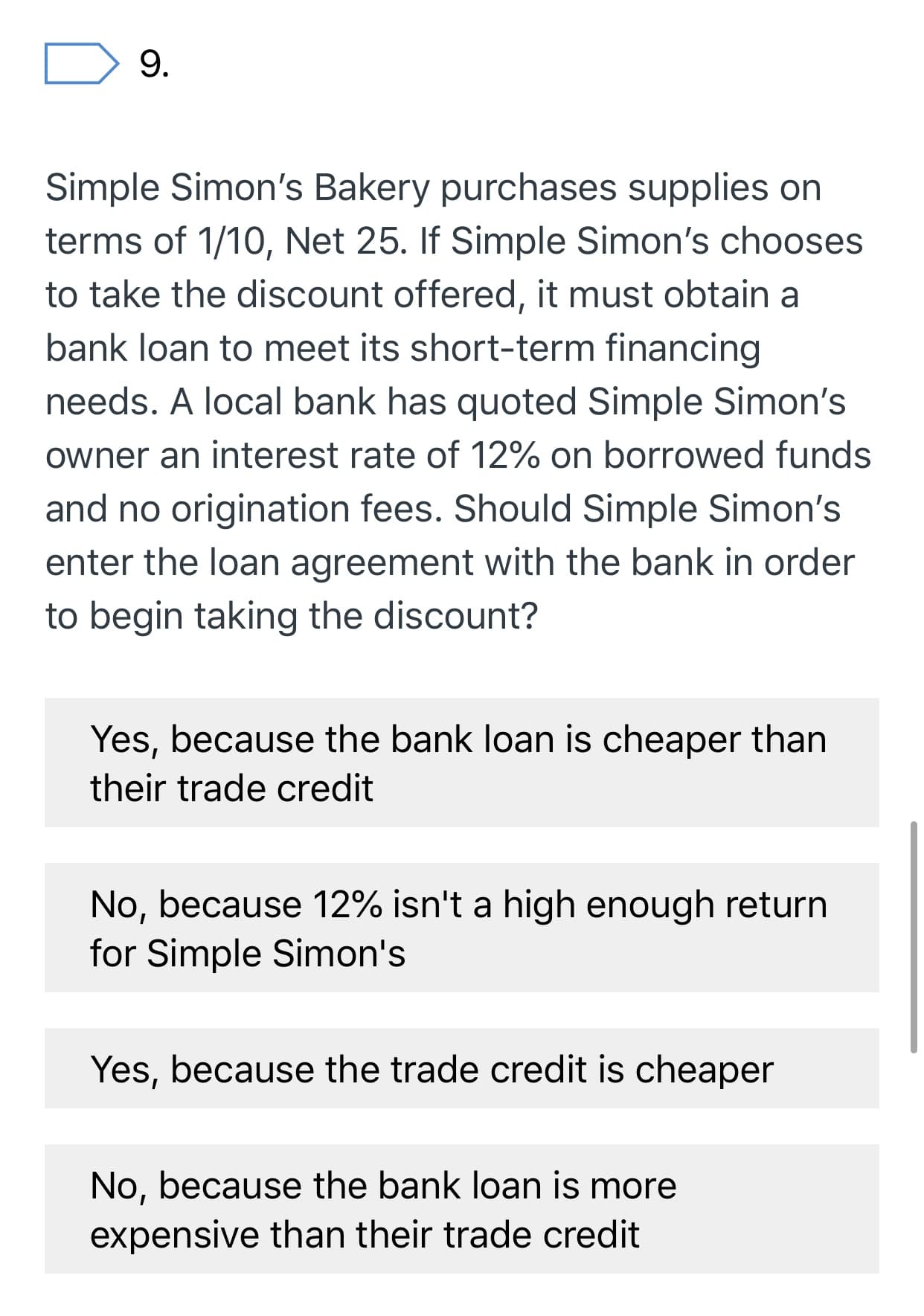 9.
Simple Simon's Bakery purchases supplies on
terms of 1/10, Net 25. If Simple Simon's chooses
to take the discount offered, it must obtain a
bank loan to meet its short-term financing
needs. A local bank has quoted Simple Simon's
owner an interest rate of 12% on borrowed funds
and no origination fees. Should Simple Simon's
enter the loan agreement with the bank in order
to begin taking the discount?
Yes, because the bank loan is cheaper than
their trade credit
No, because 12% isn't a high enough return
for Simple Simon's
Yes, because the trade credit is cheaper
No, because the bank loan is more
expensive than their trade credit
