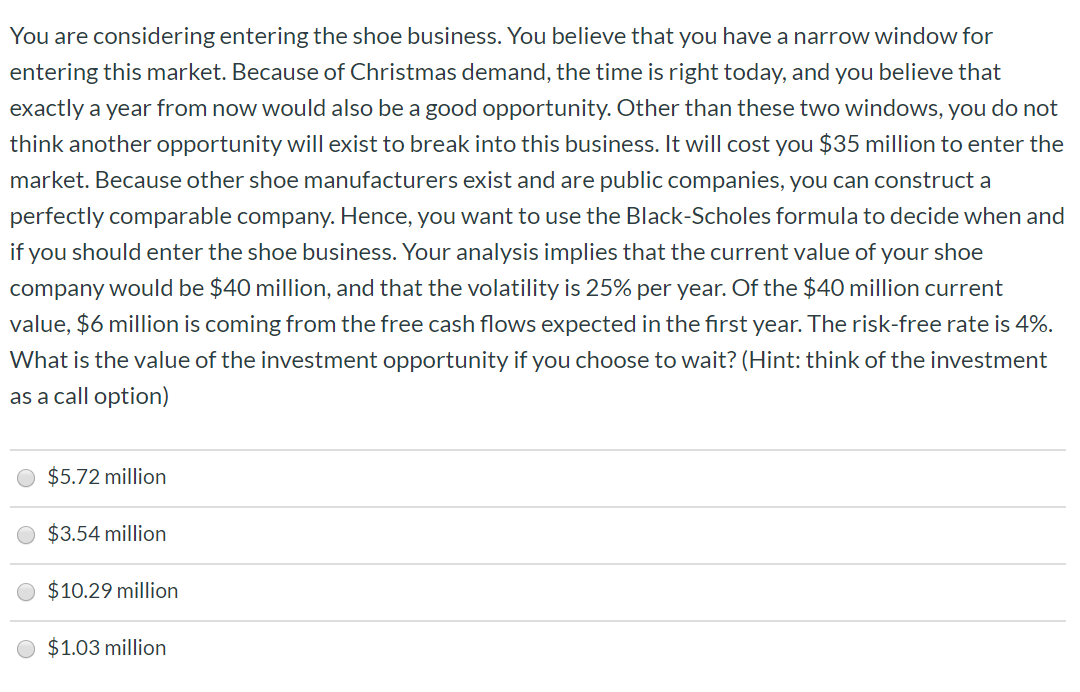 You are considering entering the shoe business. You believe that you have a narrow window for
entering this market. Because of Christmas demand, the time is right today, and you believe that
exactly a year from now would also be a good opportunity. Other than these two windows, you do not
think another opportunity will exist to break into this business. It will cost you $35 million to enter the
market. Because other shoe manufacturers exist and are public companies, you can construct a
perfectly comparable company. Hence, you want to use the Black-Scholes formula to decide when and
if you should enter the shoe business. Your analysis implies that the current value of your shoe
company would be $40 million, and that the volatility is 25% per year. Of the $40 million current
value, $6 million is coming from the free cash flows expected in the first year. The risk-free rate is 4%
What is the value of the investment opportunity if you choose to wait? (Hint: think of the investment
as a call option)
$5.72 million
$3.54 million
$10.29 million
$1.03 million
