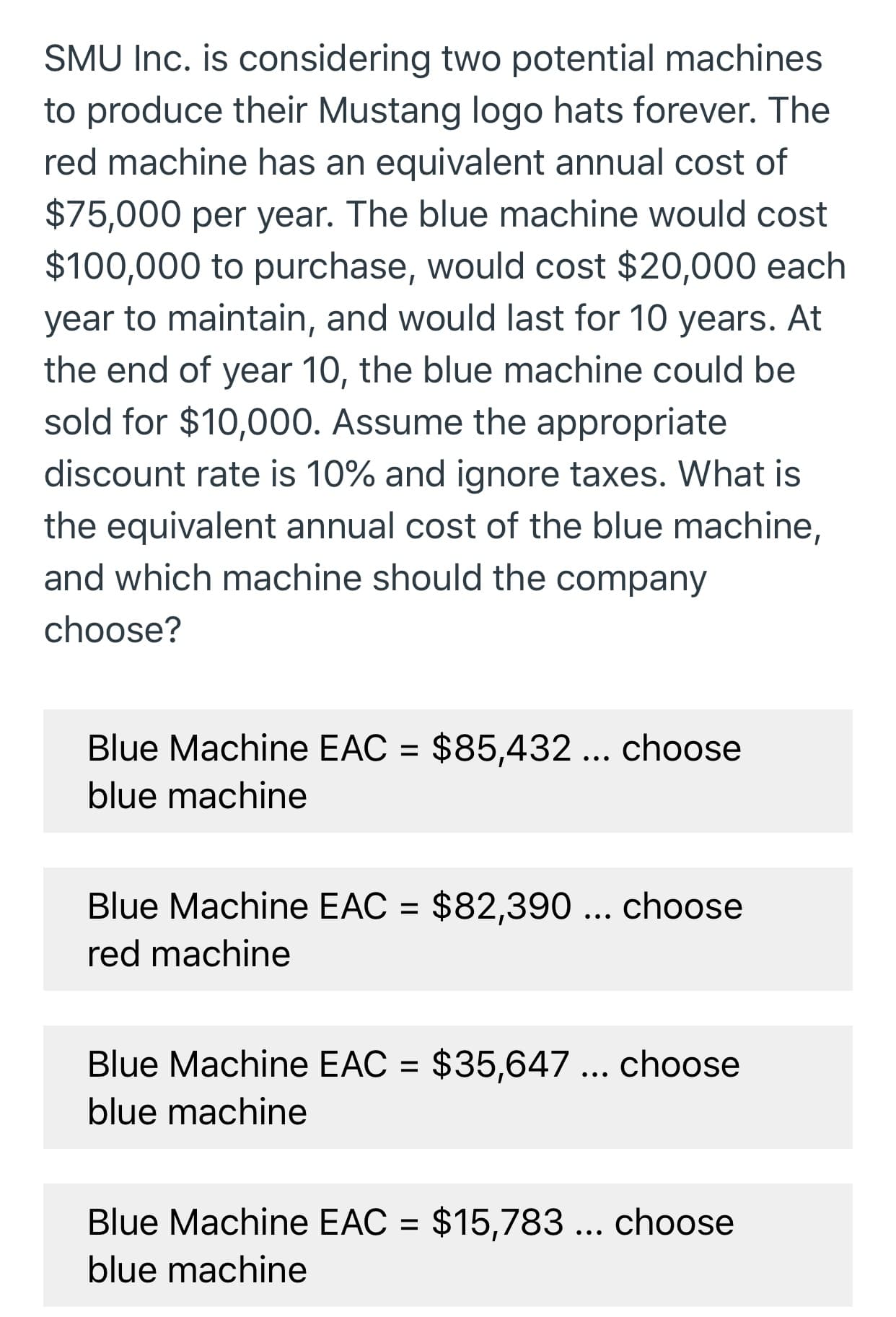 SMU Inc. is considering two potential machines
to produce their Mustang logo hats forever. The
red machine has an equivalent annual cost of
$75,000 per year. The blue machine would cost
$100,000 to purchase, would cost $20,000 each
year to maintain, and would last for 10 years. At
the end of year 10, the blue machine could be
sold for $10,000. Assume the appropriate
discount rate is 10% and ignore taxes. What is
the equivalent annual cost of the blue machine,
and which machine should the company
choose?
$85,432... choose
Blue Machine EAC
blue machine
Blue Machine EAC $82,390... choose
red machine
$35,647 ... choose
Blue Machine EAC
blue machine
$15,783... choose
Blue Machine EAC
blue machine
