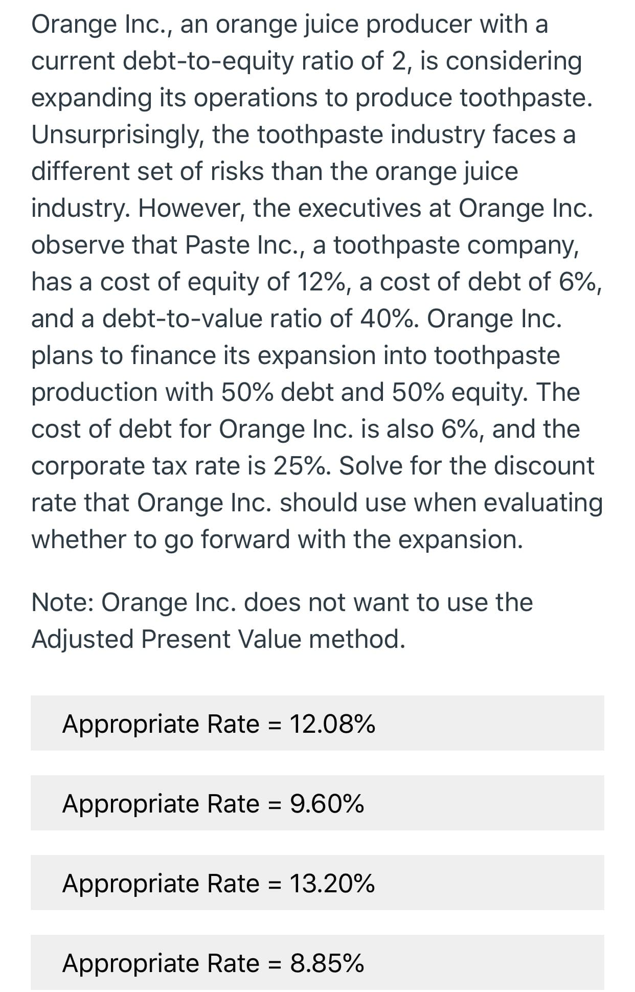 Orange Inc., an orange juice producer with a
current debt-to-equity ratio of 2, is considering
expanding its operations to produce toothpaste
Unsurprisingly, the toothpaste industry faces a
different set of risks than the orange juice
industry. However, the executives at Orange Inc.
observe that Paste Inc., a toothpaste company,
has a cost of equity of 12%, a cost of debt of 6%,
and a debt-to-value ratio of 40%. Orange Inc.
plans to finance its expansion into toothpaste
production with 50% debt and 50% equity. The
cost of debt for Orange Inc. is also 6%, and the
corporate tax rate is 25%. Solve for the discount
rate that Orange Inc. should use when evaluating
whether to go forward with the expansion.
Note: Orange Inc. does not want to use the
Adjusted Present Value method.
Appropriate Rate = 12.08%
Appropriate Rate = 9.60%
13.20%
Appropriate Rate
8.85%
Appropriate Rate
