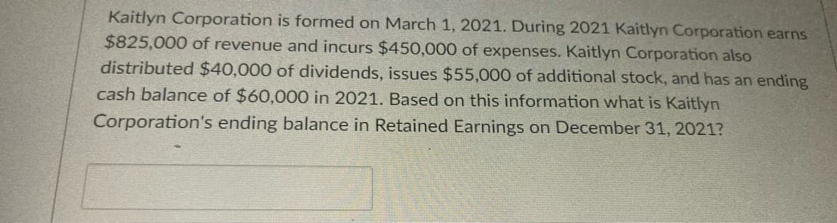 Kaitlyn Corporation is formed on March 1, 2021. During 2021 Kaitlyn Corporation earns
$825,000 of revenue and incurs $450,000 of expenses. Kaitlyn Corporation also
distributed $40,000 of dividends, issues $55,000 of additional stock, and has an ending
cash balance of $60,000 in 2021. Based on this information what is Kaitlyn
Corporation's ending balance in Retained Earnings on December 31, 2021?
