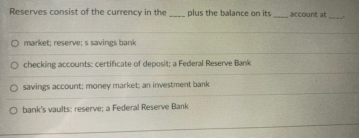 Reserves consist of the currency in the___ plus the balance on its
account at
market, reserve; s savings bank
O checking accounts; certificate of deposit; a Federal Reserve Bank
O savings account; money market; an investment bank
O bank's vaults; reserve;: a Federal Reserve Bank
