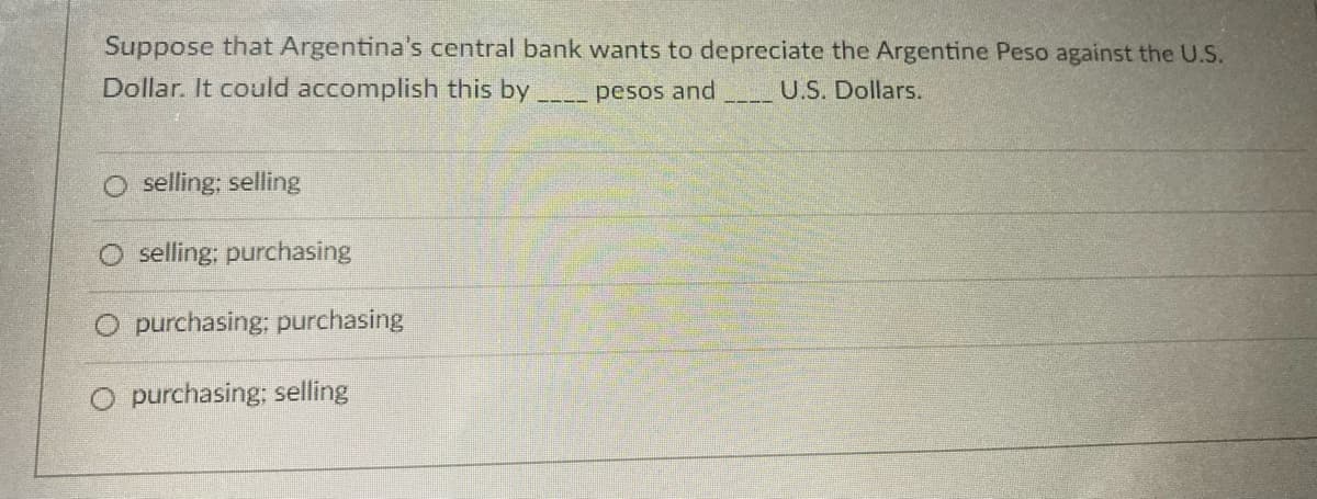 Suppose that Argentina's central bank wants to depreciate the Argentine Peso against the U.S.
Dollar. It could accomplish this by
pesos and
U.S. Dollars.
selling; selling
O selling; purchasing
O purchasing; purchasing
O purchasing; selling
