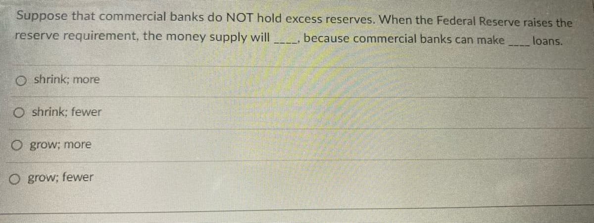 Suppose that commercial banks do NOT hold excess reserves. When the Federal Reserve raises the
reserve requirement, the money supply will
because commercial banks can make
loans.
O shrink; more
O shrink; fewer
O grow; more
O grow; fewer
