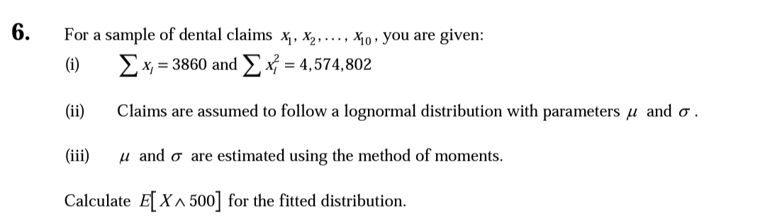 6.
For a sample of dental claims x,, X,, ..., X10, you are given:
(i)
Ex, = 3860 and x = 4,574,802
(ii)
Claims are assumed to follow a lognormal distribution with parameters u and o .
(iii)
u and o are estimated using the method of moments.
Calculate E[X^ 500] for the fitted distribution.
