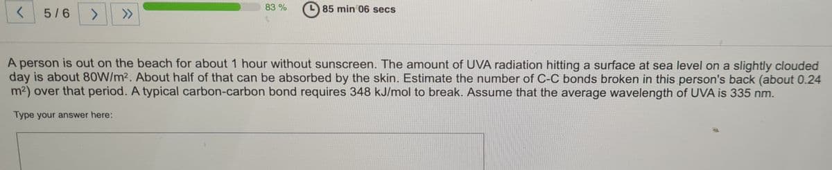 5/6
<>
>>
83%
85 min 06 secs
A person is out on the beach for about 1 hour without sunscreen. The amount of UVA radiation hitting a surface at sea level on a slightly clouded
day is about 80W/m2. About half of that can be absorbed by the skin. Estimate the number of C-C bonds broken in this person's back (about 0.24
m2) over that period. A typical carbon-carbon bond requires 348 kJ/mol to break. Assume that the average wavelength of UVA is 335 nm.
Type your answer here:
