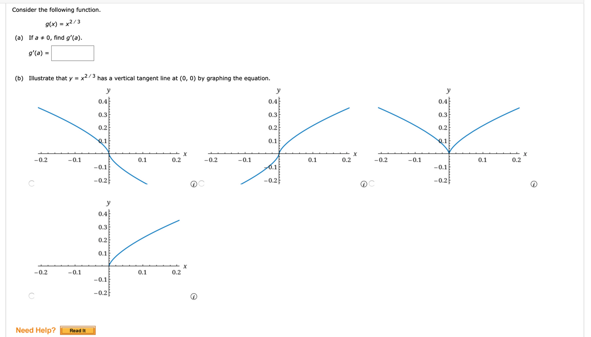 Consider the following function.
g(x) = x²/3
(a) If a + 0, find g'(a).
g'(a) =
%3D
,2/3
(b) Illustrate that y = x
has a vertical tangent line at (0, 0) by graphing the equation.
y
y
y
0.4
0.4
0.4
0.3
0.3
0.3
0.2
0.2
0.2
Q.1
0.1
Q.1
-0.2
-0.1
0.1
0.2
-0.2
-0.1
0.1
0.2
-0.2
-0.1
0.1
0.2
-0.1
0.1
-0.1
-0.2E
-0.2E
-0.2
y
0.4
0.3
0.2
0.1
-0.2
-0.1
0.1
0.2
-0.1
- 0.2E
Need Help?
Read It
