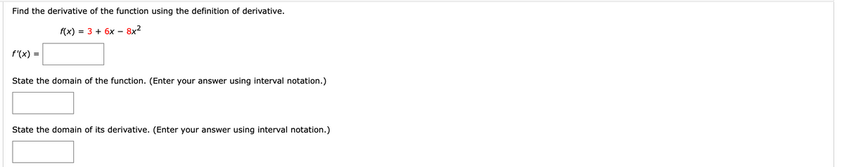 Find the derivative of the function using the definition of derivative.
f(x)
= 3 + 6x – 8x²
f'(x)
State the domain of the function. (Enter your answer using interval notation.)
State the domain of its derivative. (Enter your answer using interval notation.)
