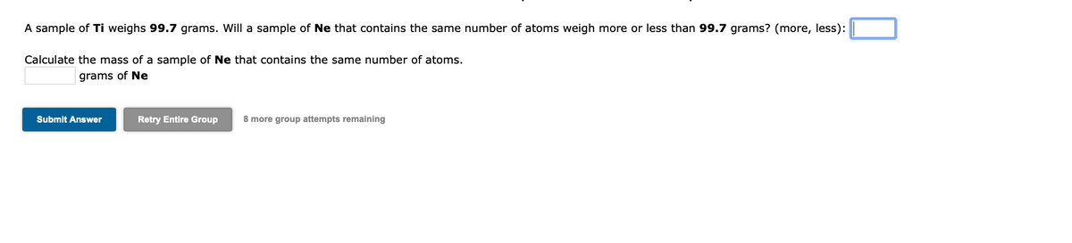 A sample of Ti weighs 99.7 grams. Will a sample of Ne that contains the same number of atoms weigh more or less than 99.7 grams? (more, less):
Calculate the mass of a sample of Ne that contains the same number of atoms.
grams of Ne
Submit Answer
Retry Entire Group
8 more group attempts remaining
