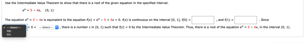 Use the Intermediate Value Theorem to show that there is a root of the given equation in the specified interval.
ex = 5 – 4x, (0, 1)
The equation ex
= 5
4x is equivalent to the equation f(x) = ex – 5 + 4x
= 0. f(x) is continuous on the interval [0, 1], f(0) =
and f(1)
Since
V ---Select---
---Select---
there is a number c in (0, 1) such that f(c) = 0 by the Intermediate Value Theorem. Thus, there is a root of the equation e* = 5 – 4x, in the interval (0, 1).
f(0)
f(1)
