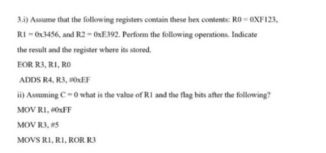 3.i) Assume that the following registers contain these hex contents: R0 = 0XF123,
RI - 0x3456, and R2 = 0XE392. Perform the following operations. Indicate
the result and the register where its stored.
EOR R3, RI, RO
ADDS R4, R3, #0XEF
ii) Assuming C-0 what is the value of RI and the flag bits after the following?
MOV RI, #0XFF
MOV R3, #5
MOVS RI, RI, ROR R3
